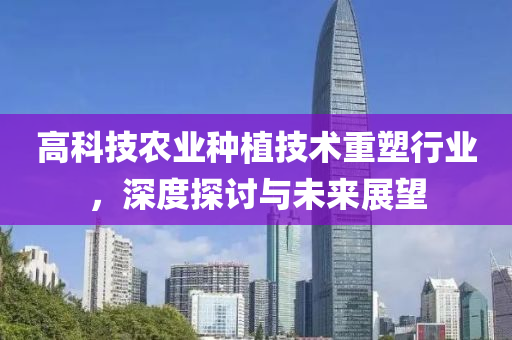 高科技農(nóng)業(yè)種植技術(shù)重塑行業(yè)，深度探討與未來(lái)展望