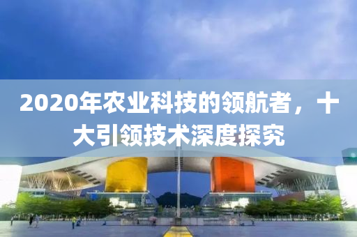 2020年農(nóng)業(yè)科技的領(lǐng)航者，十大引領(lǐng)技術(shù)深度探究