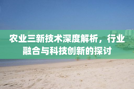 農(nóng)業(yè)三新技術(shù)深度解析，行業(yè)融合與科技創(chuàng)新的探討