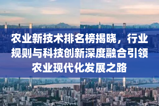 農(nóng)業(yè)新技術(shù)排名榜揭曉，行業(yè)規(guī)則與科技創(chuàng)新深度融合引領(lǐng)農(nóng)業(yè)現(xiàn)代化發(fā)展之路