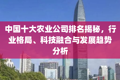 中國(guó)十大農(nóng)業(yè)公司排名揭秘，行業(yè)格局、科技融合與發(fā)展趨勢(shì)分析